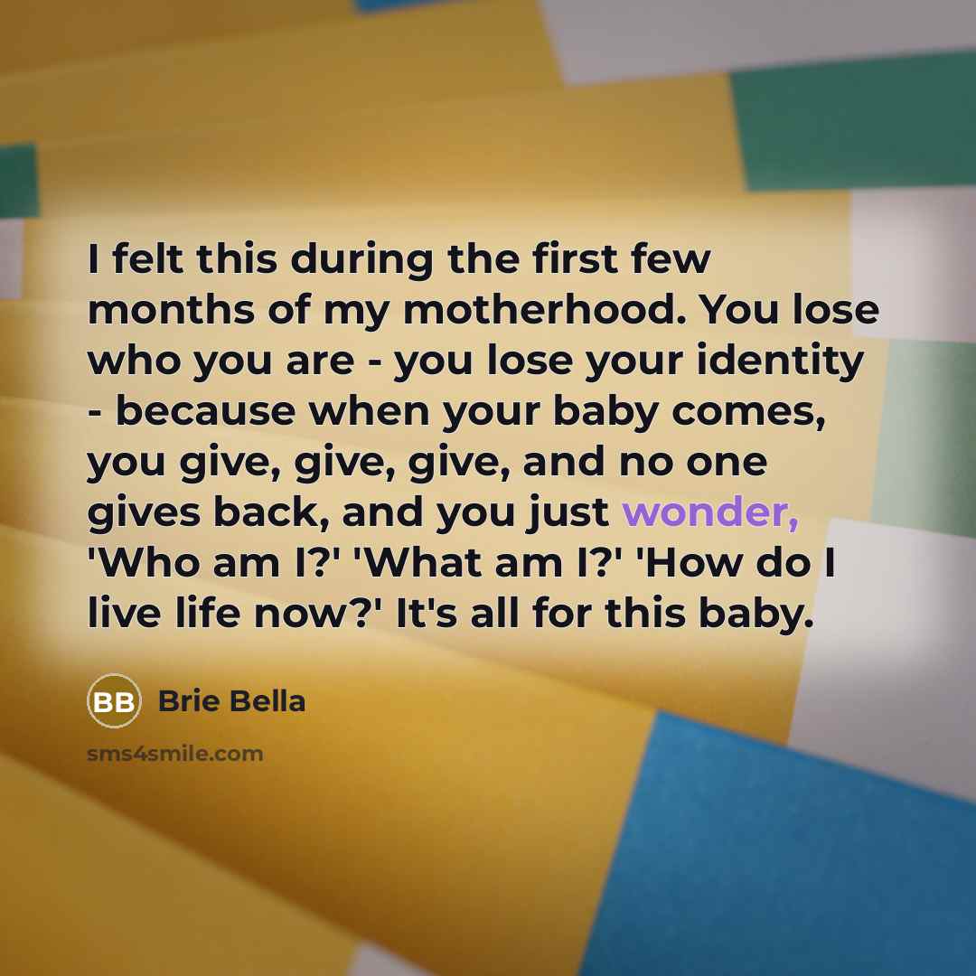 “I felt this during the first few months of my motherhood. You lose who you are - you lose your identity - because when your baby comes, you give, give, give, and no one gives back, and you just wonder, 'Who am I?' 'What am I?' 'How do I live life now?' It's all for this baby.” quote by Brie Bella