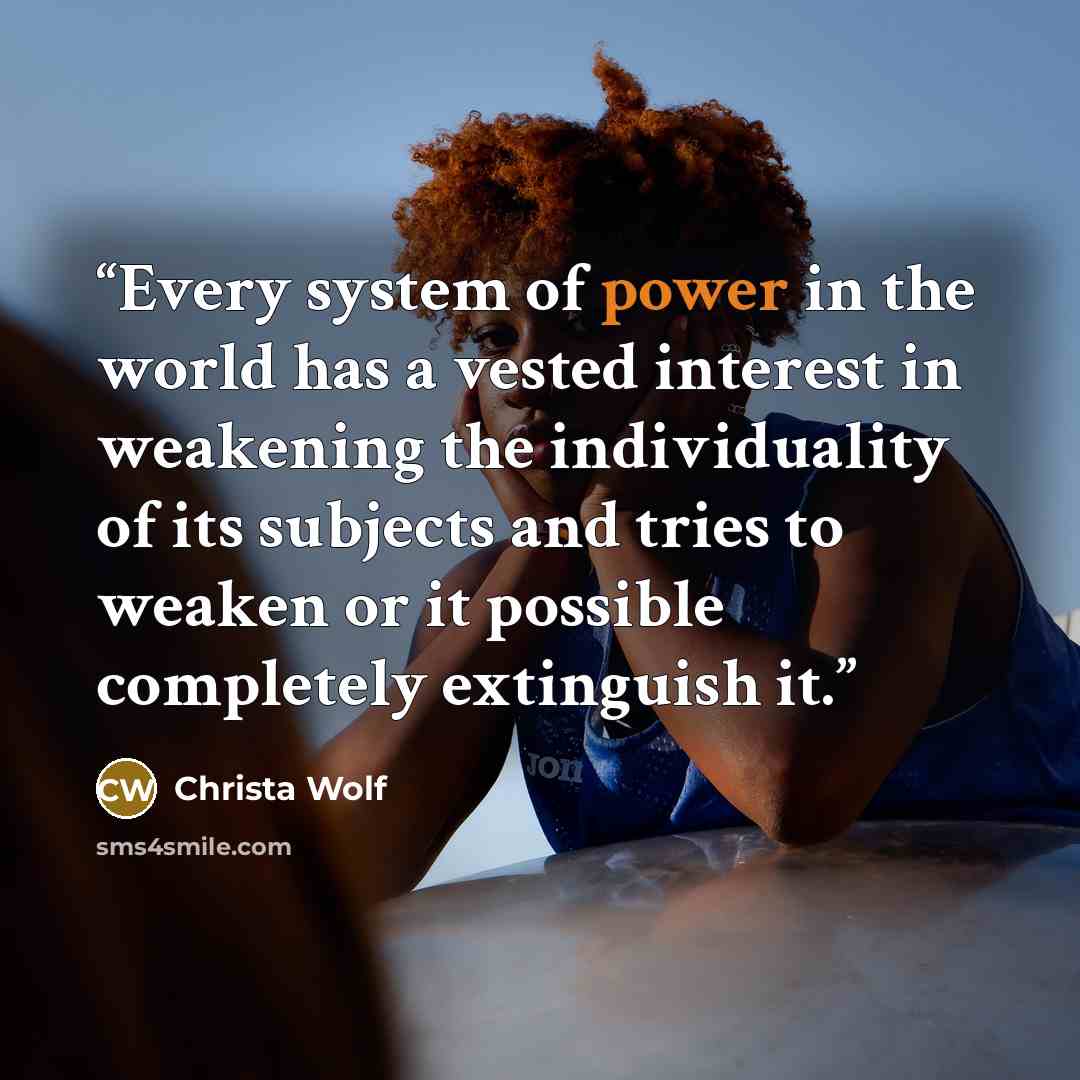 “Every system of power in the world has a vested interest in weakening the individuality of its subjects and tries to weaken or it possible completely extinguish it.” quote by Christa Wolf