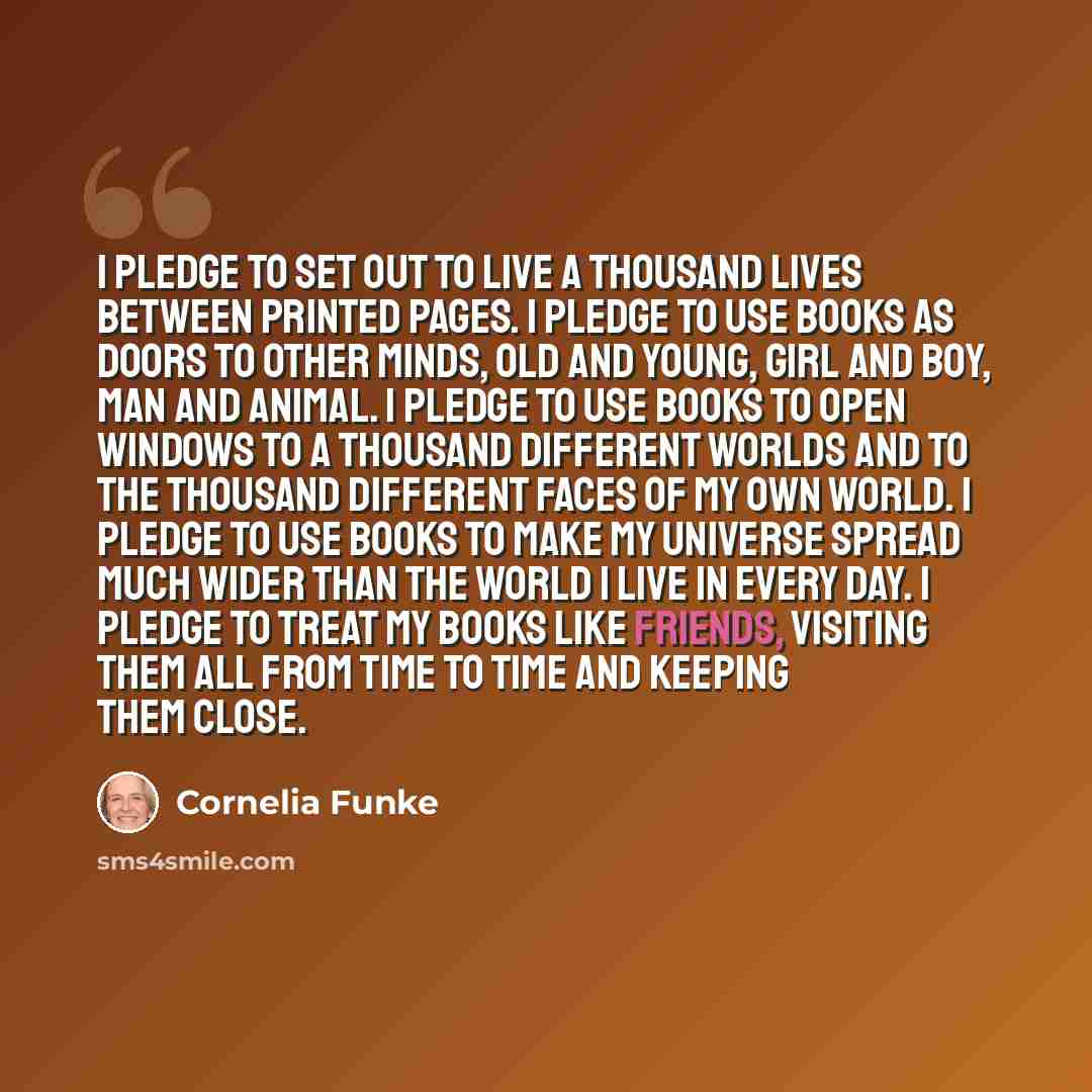 “I pledge to set out to live a thousand lives between printed pages. I pledge to use books as doors to other minds, old and young, girl and boy, man and animal. I pledge to use books to open windows to a thousand different worlds and to the thousand different faces of my own world. I pledge to use…” quote by Cornelia Funke