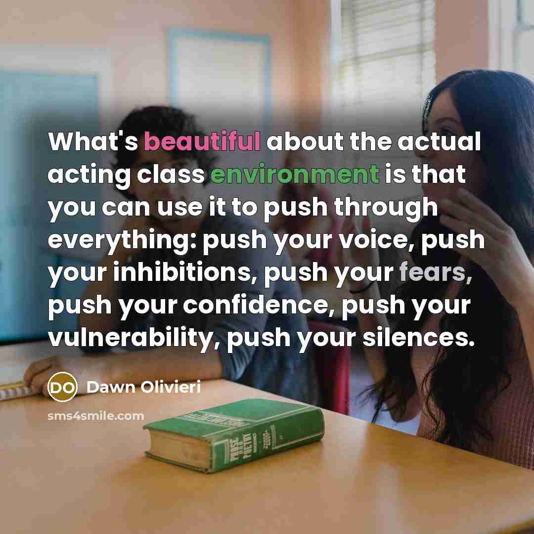 “What's beautiful about the actual acting class environment is that you can use it to push through everything: push your voice, push your inhibitions, push your fears, push your confidence, push your vulnerability, push your silences.” quote by Dawn Olivieri