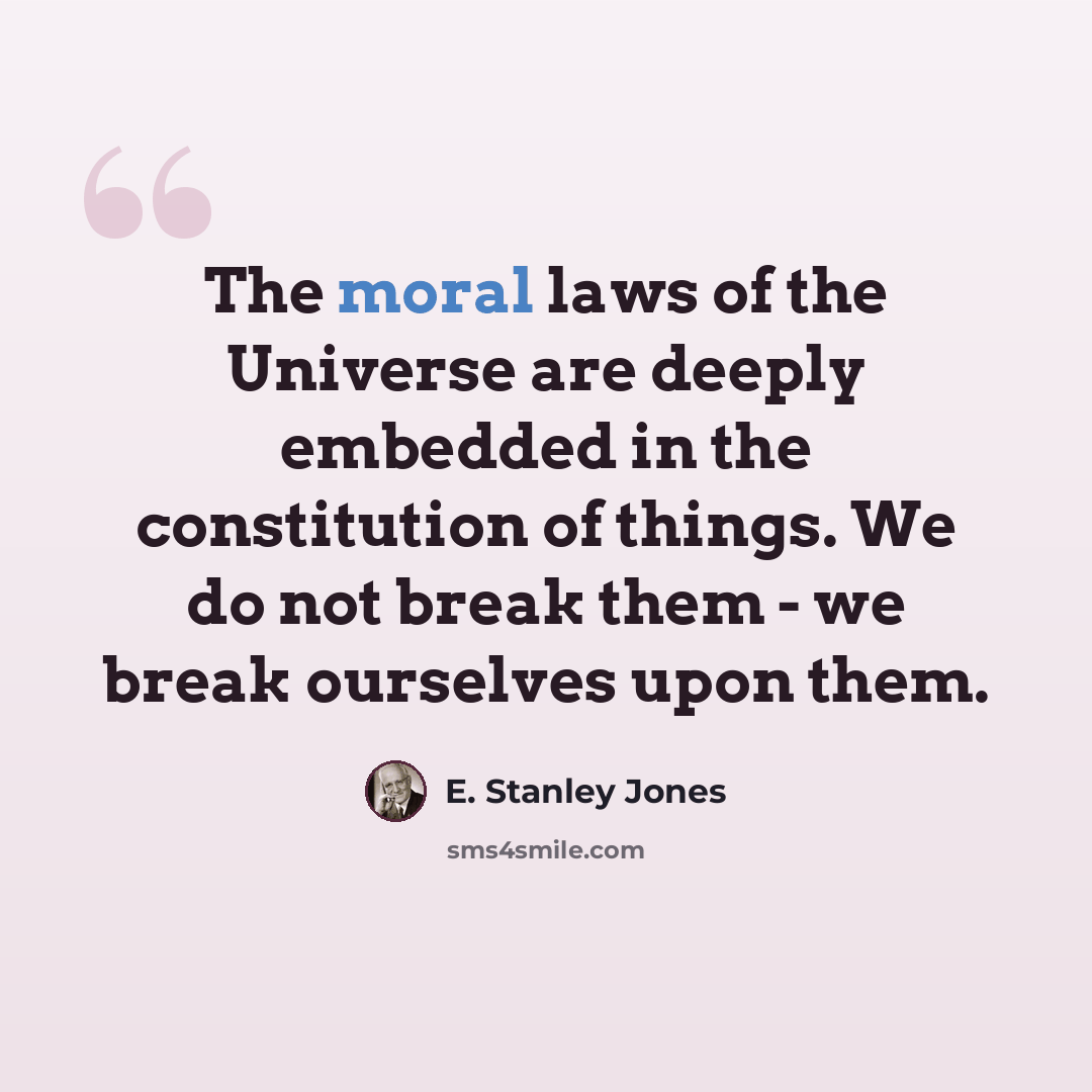 “The moral laws of the Universe are deeply embedded in the constitution of things. We do not break them - we break ourselves upon them.” quote by E. Stanley Jones