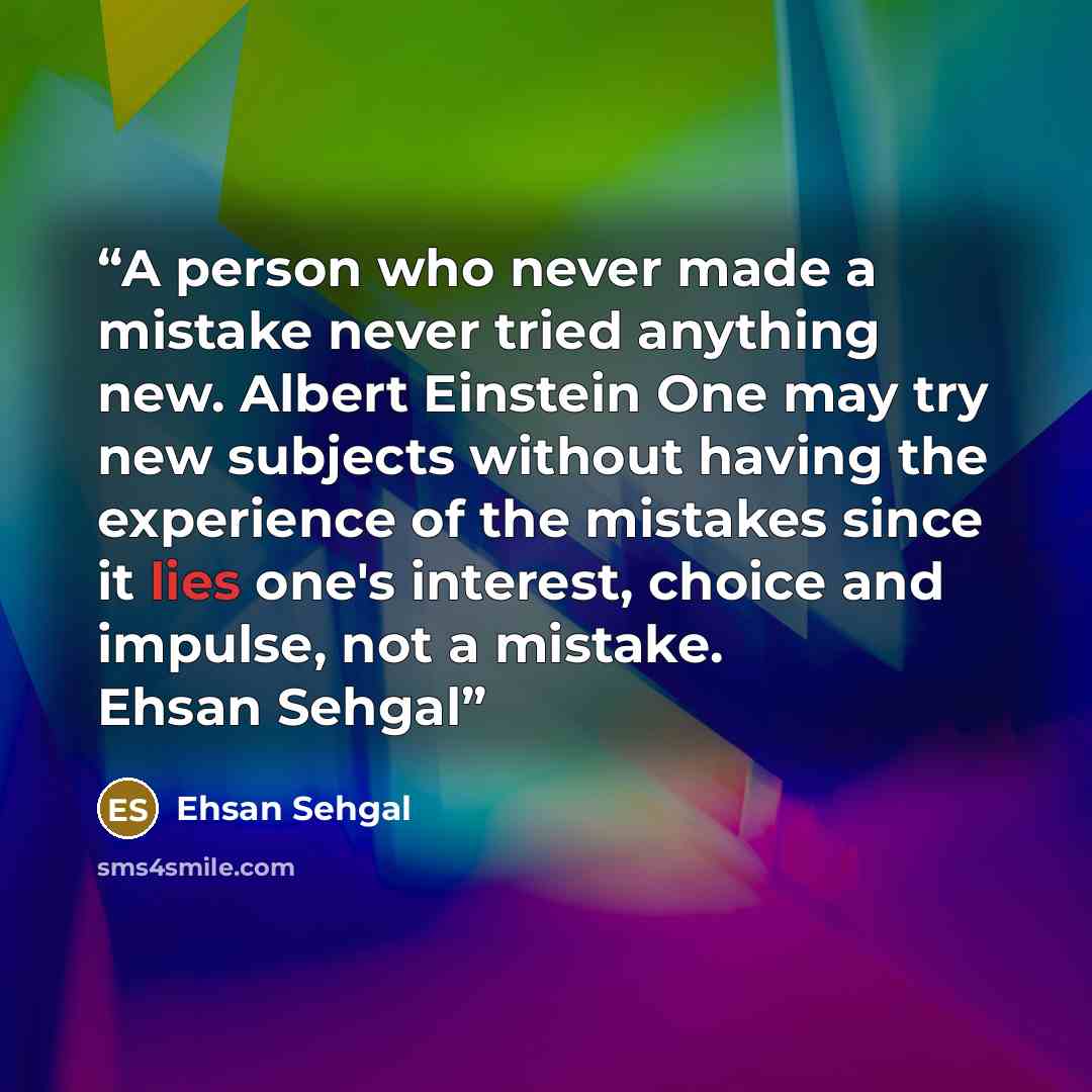 “A person who never made a mistake never tried anything new. Albert Einstein One may try new subjects without having the experience of the mistakes since it lies one's interest, choice and impulse, not a mistake. Ehsan Sehgal” quote by Ehsan Sehgal
