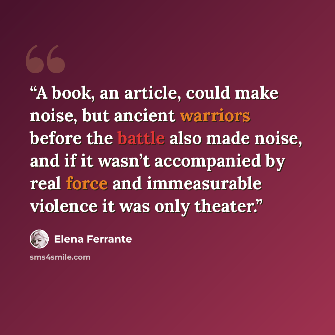 “A book, an article, could make noise, but ancient warriors before the battle also made noise, and if it wasn’t accompanied by real force and immeasurable violence it was only theater.” quote by Elena Ferrante