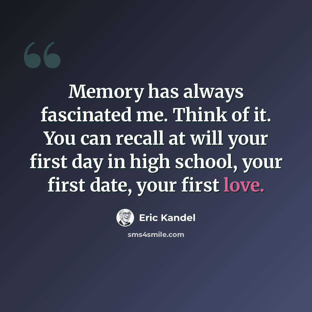 “Memory has always fascinated me. Think of it. You can recall at will your first day in high school, your first date, your first love.” quote by Eric Kandel