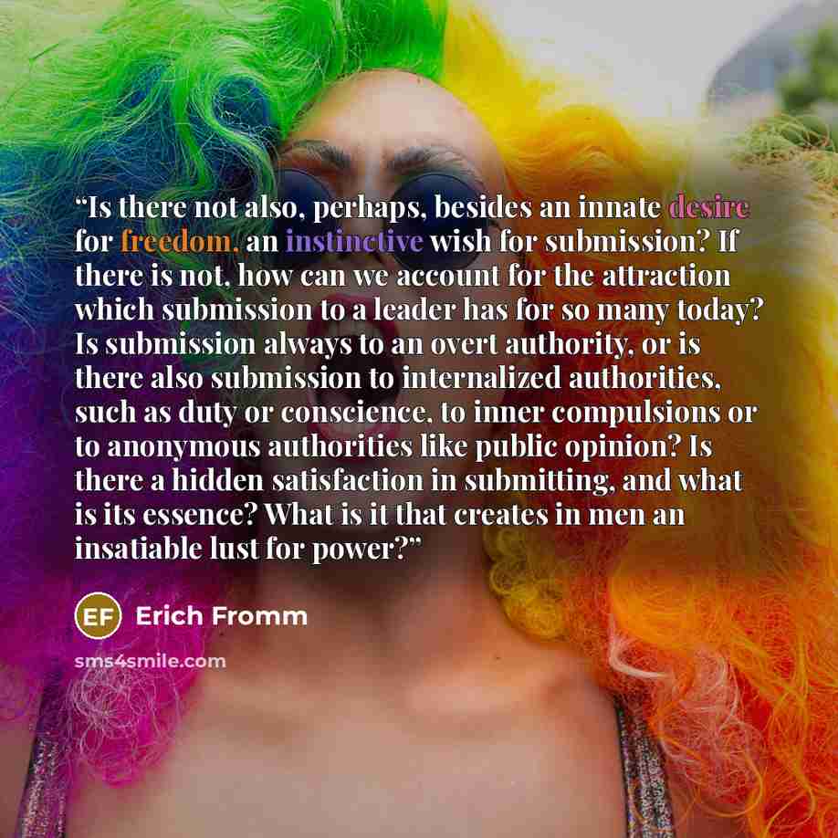 “Is there not also, perhaps, besides an innate desire for freedom, an instinctive wish for submission? If there is not, how can we account for the attraction which submission to a leader has for so many today? Is submission always to an overt authority, or is there also submission to internalized…” quote by Erich Fromm