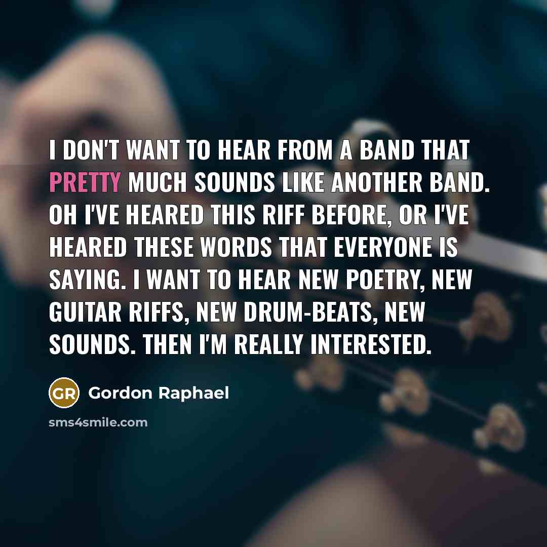 “I don't want to hear from a band that pretty much sounds like another band. Oh I've heared this riff before, or I've heared these words that everyone is saying. I want to hear new poetry, new guitar riffs, new drum-beats, new sounds. Then I'm really interested.” quote by Gordon Raphael