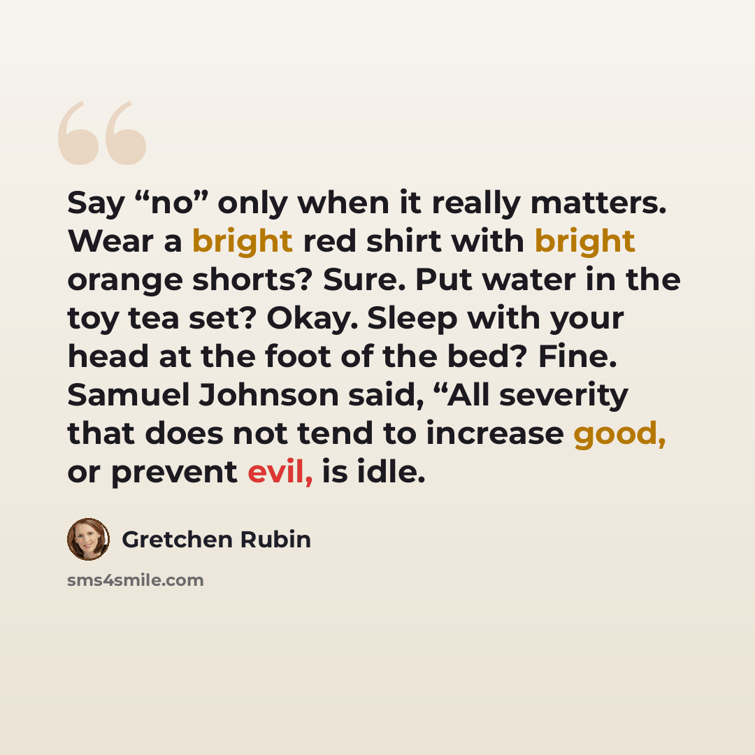 “Say “no” only when it really matters. Wear a bright red shirt with bright orange shorts? Sure. Put water in the toy tea set? Okay. Sleep with your head at the foot of the bed? Fine. Samuel Johnson said, “All severity that does not tend to increase good, or prevent evil, is idle.” quote by Gretchen Rubin