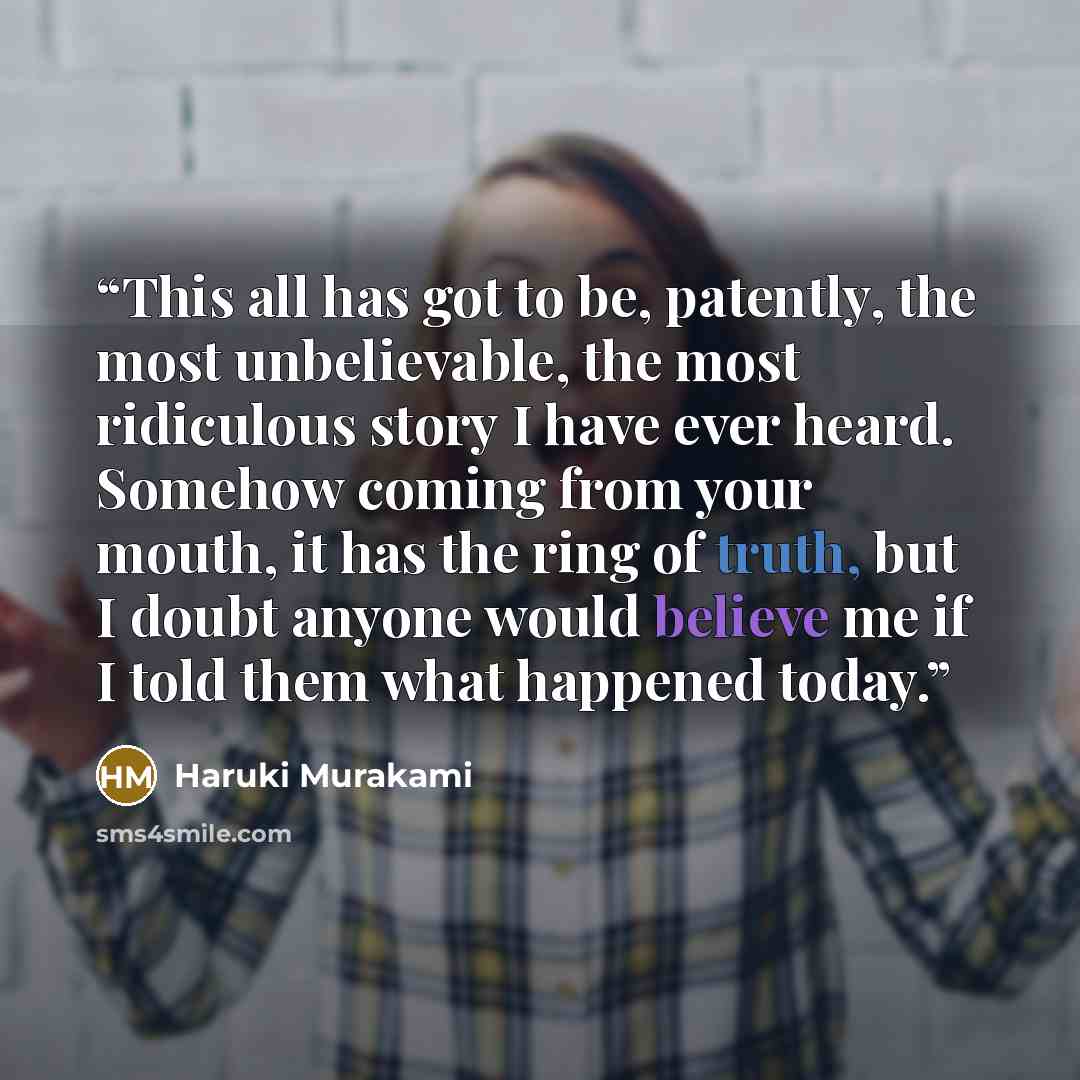 “This all has got to be, patently, the most unbelievable, the most ridiculous story I have ever heard. Somehow coming from your mouth, it has the ring of truth, but I doubt anyone would believe me if I told them what happened today.” quote by Haruki Murakami
