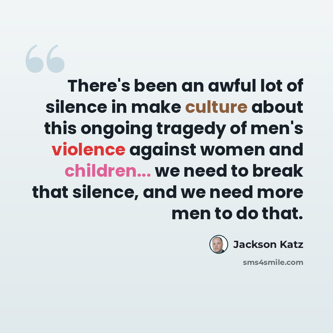 “There's been an awful lot of silence in make culture about this ongoing tragedy of men's violence against women and children... we need to break that silence, and we need more men to do that.” quote by Jackson Katz