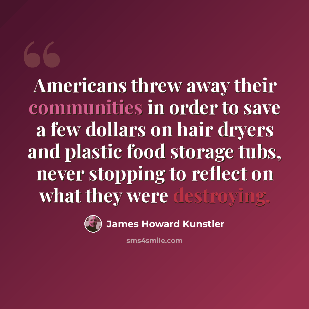 “Americans threw away their communities in order to save a few dollars on hair dryers and plastic food storage tubs, never stopping to reflect on what they were destroying.” quote by James Howard Kunstler