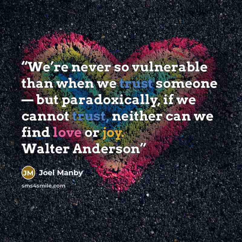 “We’re never so vulnerable than when we trust someone — but paradoxically, if we cannot trust, neither can we find love or joy. Walter Anderson” quote by Joel Manby
