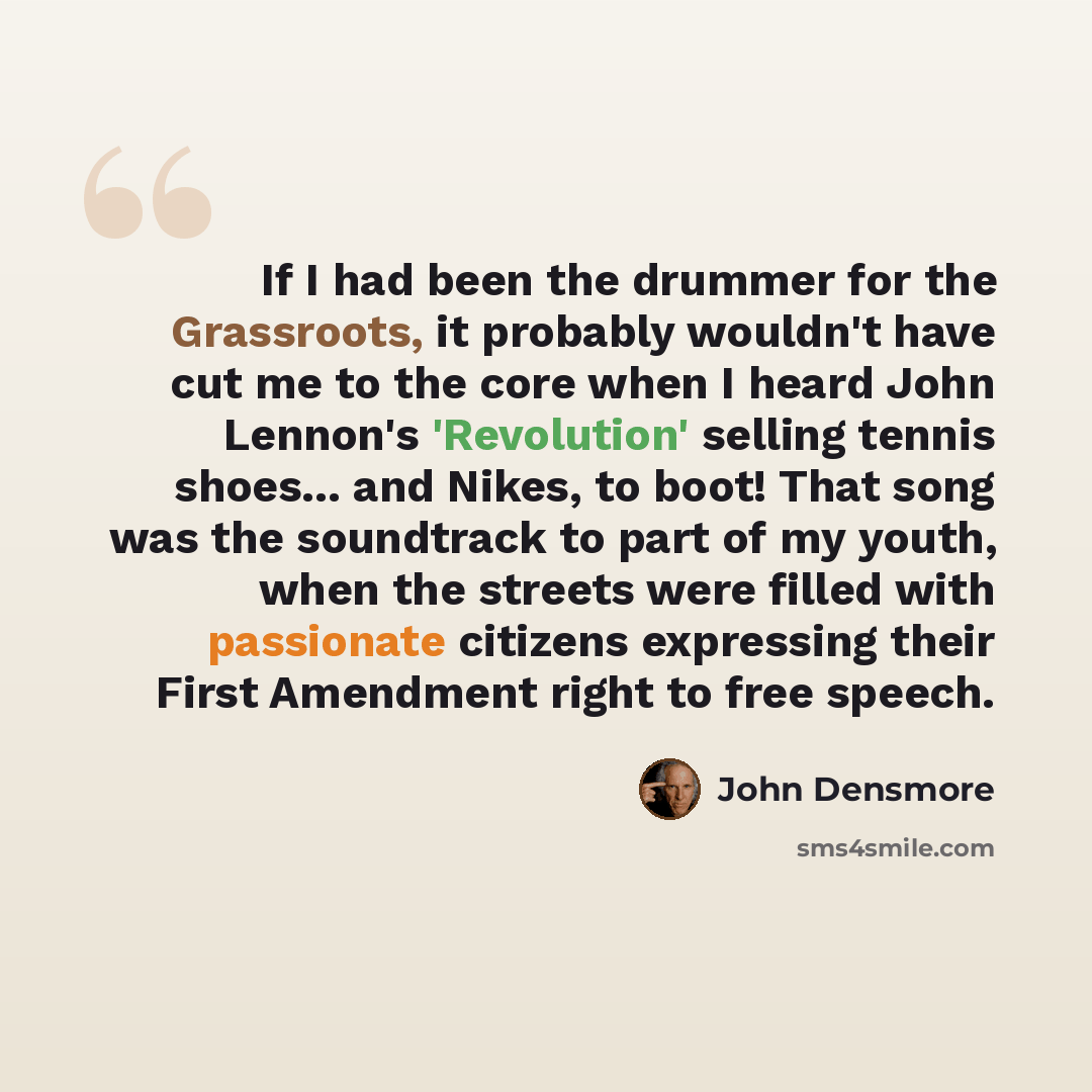 “If I had been the drummer for the Grassroots, it probably wouldn't have cut me to the core when I heard John Lennon's 'Revolution' selling tennis shoes... and Nikes, to boot! That song was the soundtrack to part of my youth, when the streets were filled with passionate citizens expressing their…” quote by John Densmore