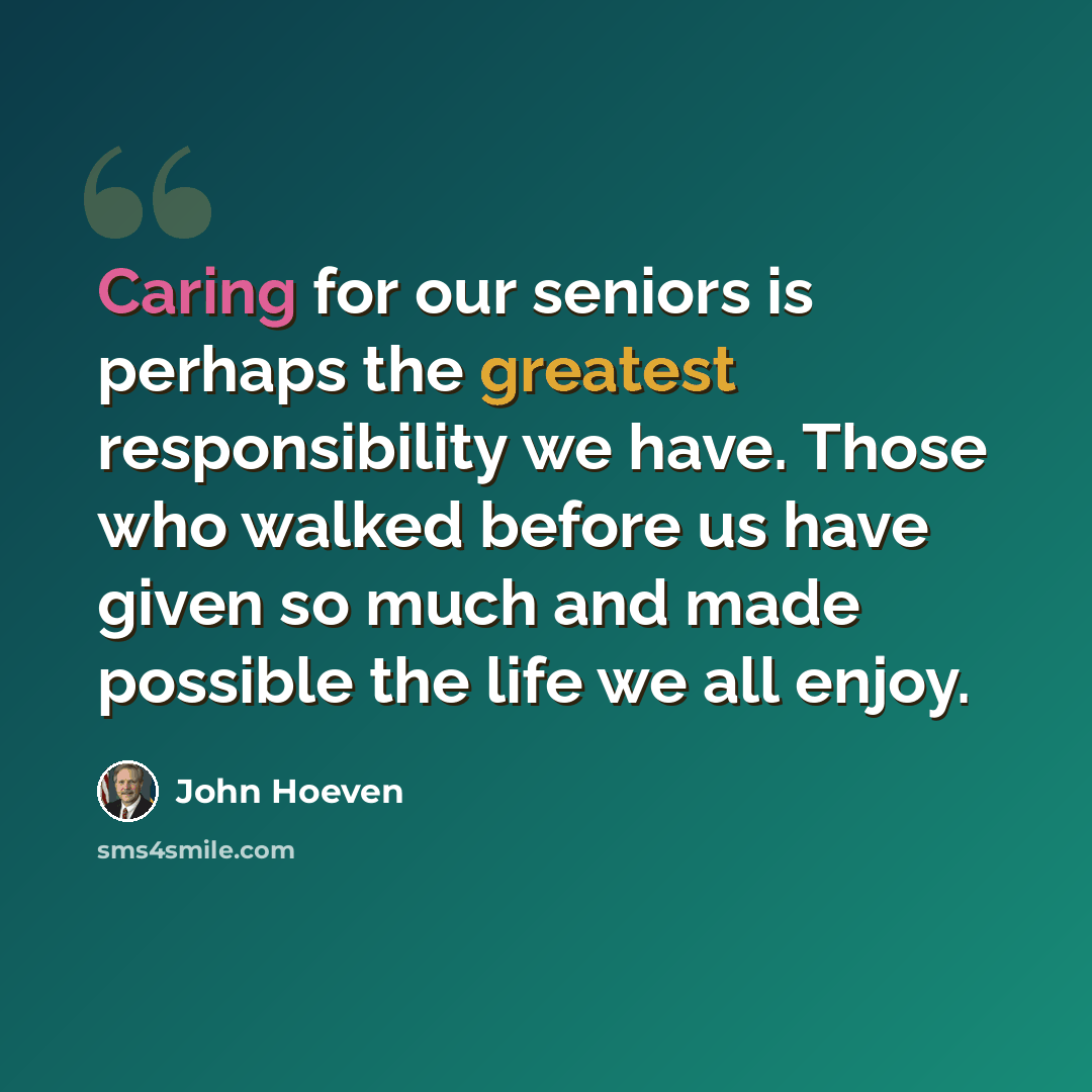 “Caring for our seniors is perhaps the greatest responsibility we have. Those who walked before us have given so much and made possible the life we all enjoy.” quote by John Hoeven