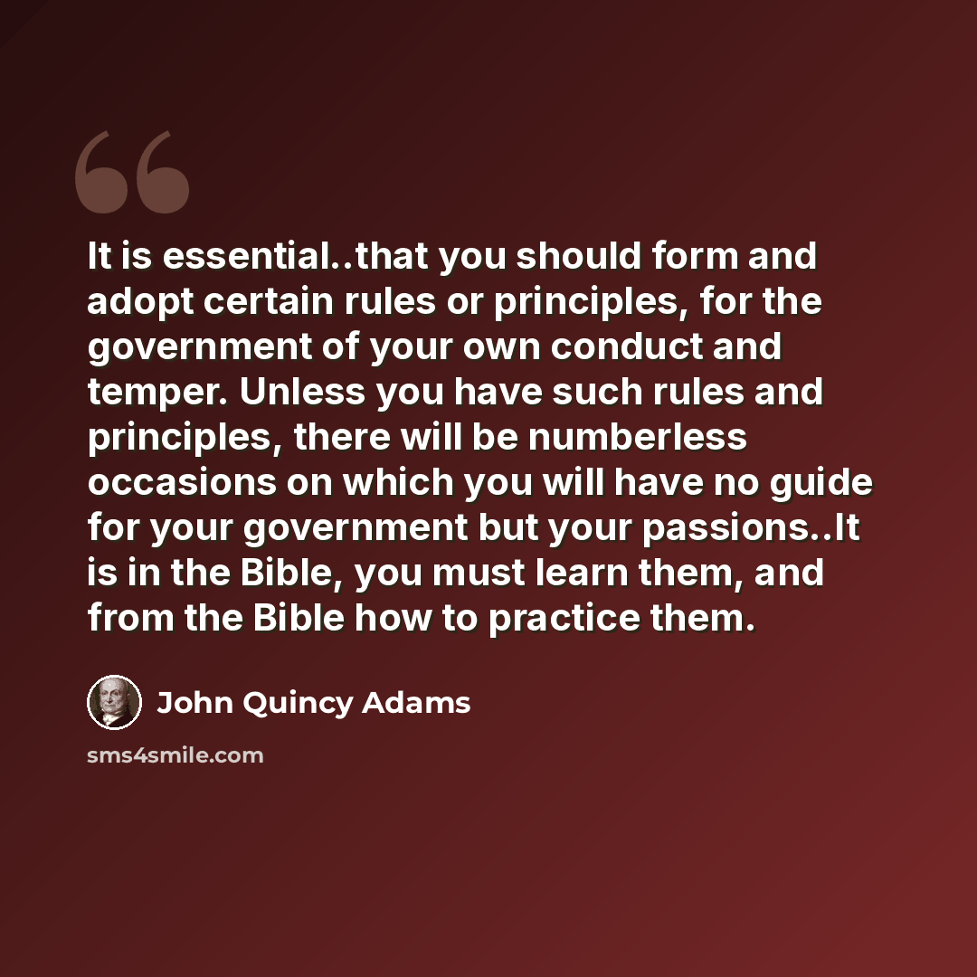 “It is essential..that you should form and adopt certain rules or principles, for the government of your own conduct and temper. Unless you have such rules and principles, there will be numberless occasions on which you will have no guide for your government but your passions..It is in the Bible…” quote by John Quincy Adams