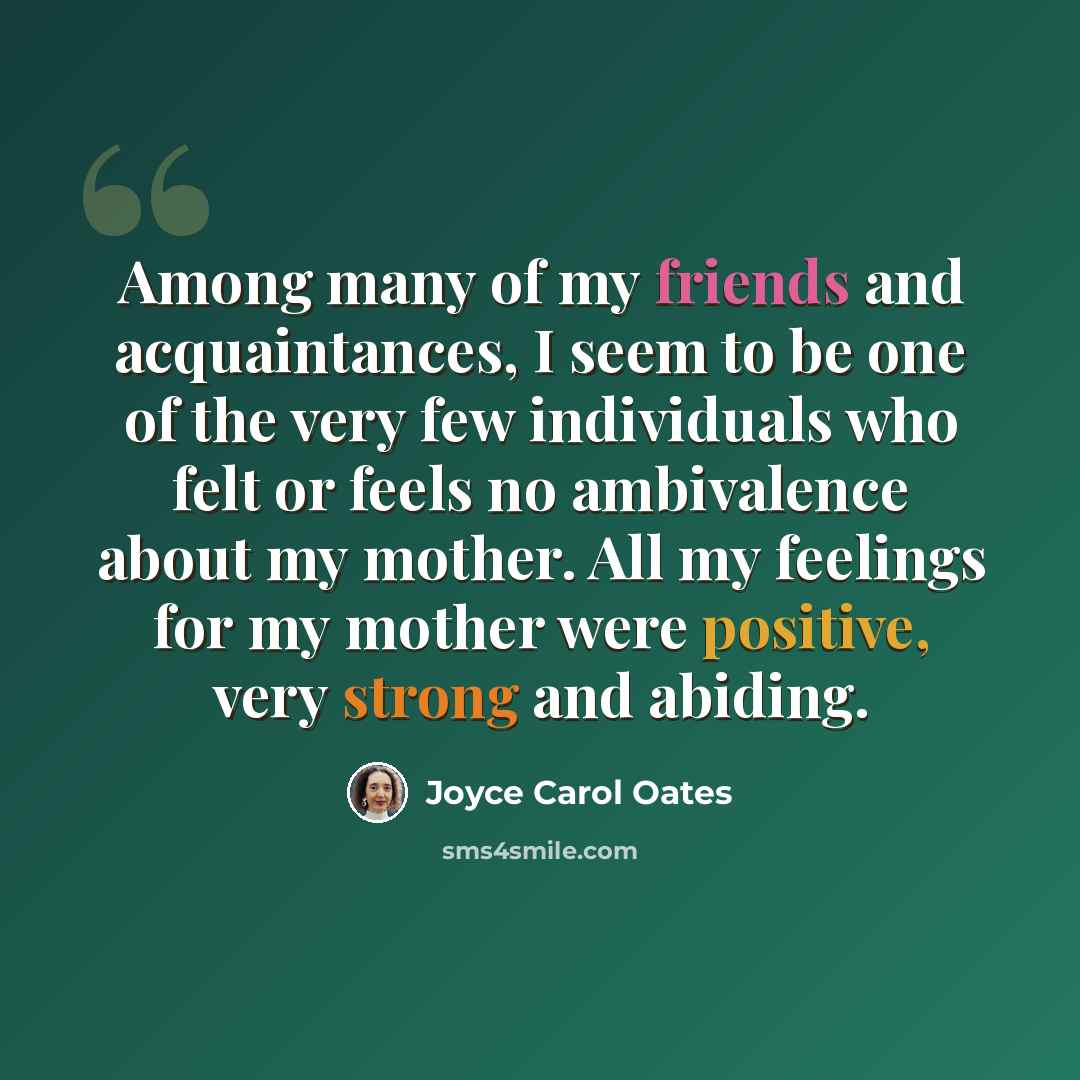 “Among many of my friends and acquaintances, I seem to be one of the very few individuals who felt or feels no ambivalence about my mother. All my feelings for my mother were positive, very strong and abiding.” quote by Joyce Carol Oates