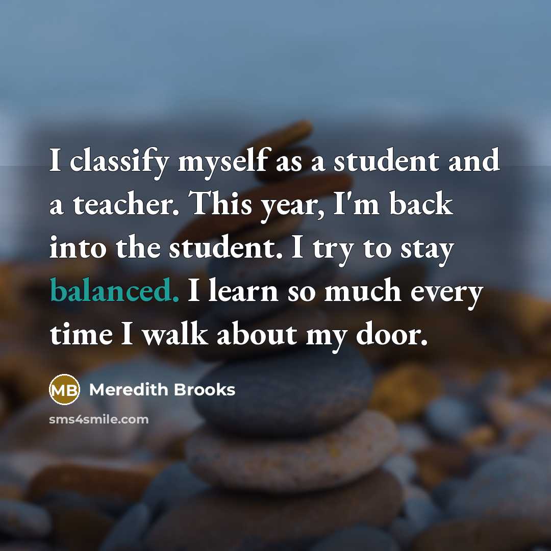 “I classify myself as a student and a teacher. This year, I'm back into the student. I try to stay balanced. I learn so much every time I walk about my door.” quote by Meredith Brooks