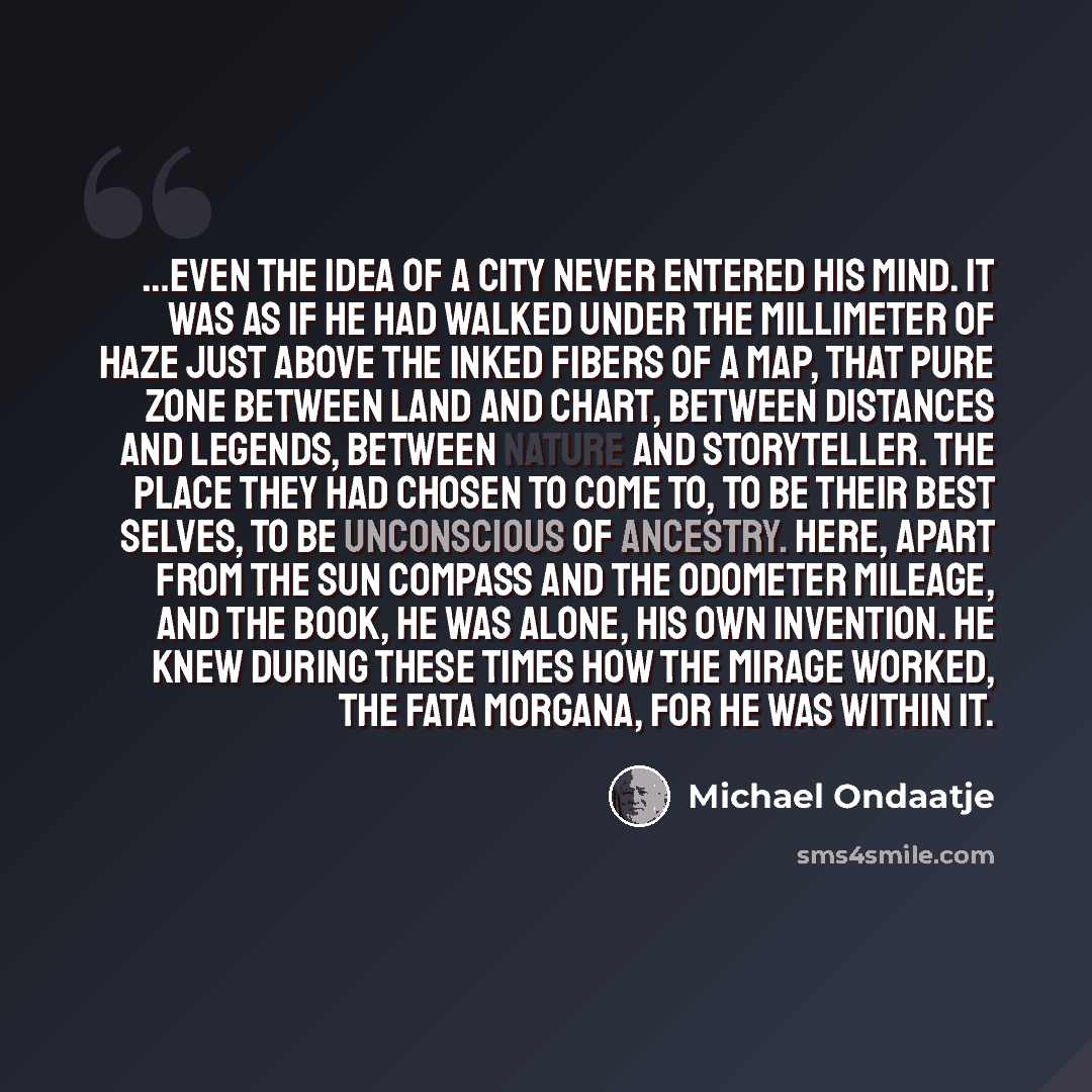 “…Even the idea of a city never entered his mind. It was as if he had walked under the millimeter of haze just above the inked fibers of a map, that pure zone between land and chart, between distances and legends, between nature and storyteller. The place they had chosen to come to, to be their…” quote by Michael Ondaatje