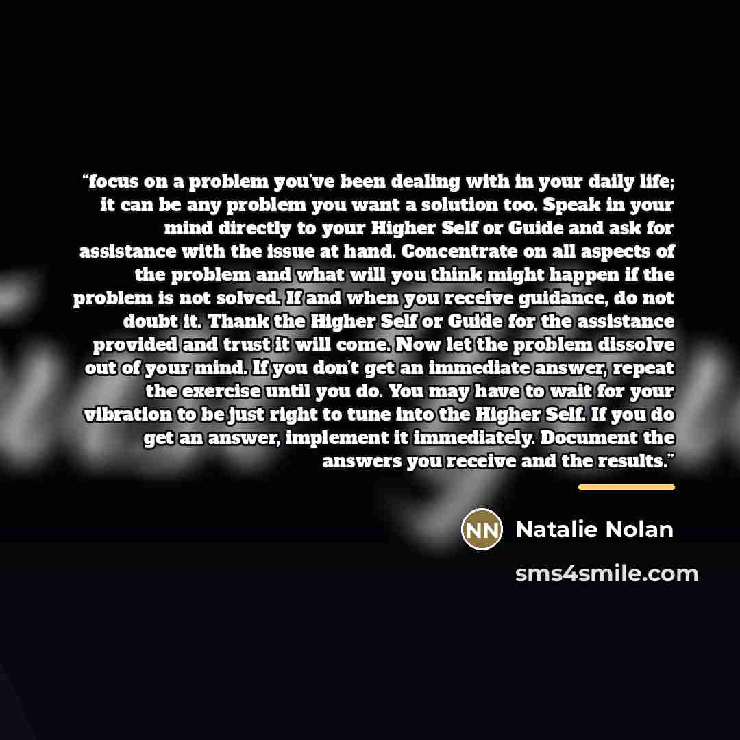 “focus on a problem you’ve been dealing with in your daily life; it can be any problem you want a solution too. Speak in your mind directly to your Higher Self or Guide and ask for assistance with the issue at hand. Concentrate on all aspects of the problem and what will you think might happen if…” quote by Natalie Nolan