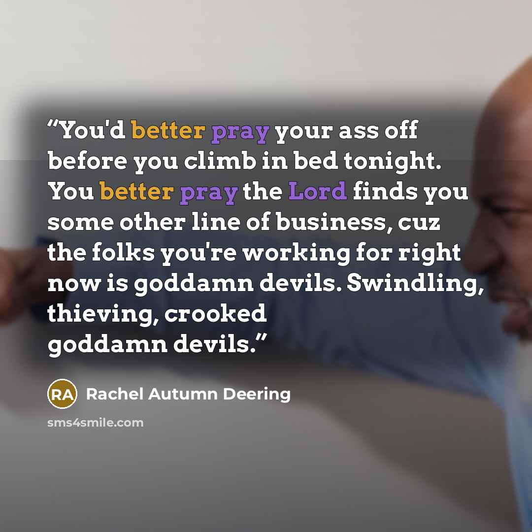 “You'd better pray your ass off before you climb in bed tonight. You better pray the Lord finds you some other line of business, cuz the folks you're working for right now is goddamn devils. Swindling, thieving, crooked goddamn devils.” quote by Rachel Autumn Deering