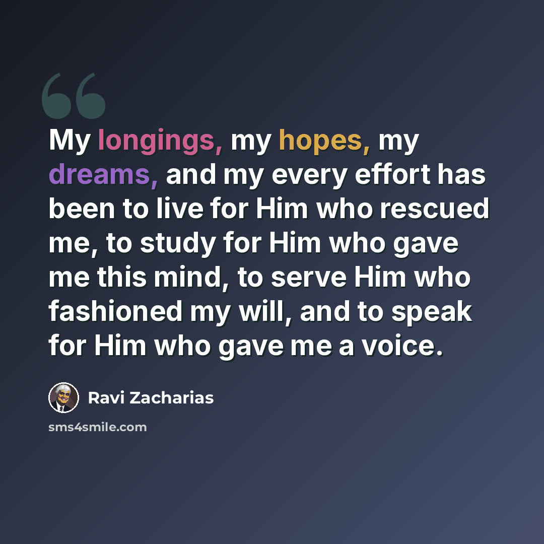“My longings, my hopes, my dreams, and my every effort has been to live for Him who rescued me, to study for Him who gave me this mind, to serve Him who fashioned my will, and to speak for Him who gave me a voice.” quote by Ravi Zacharias