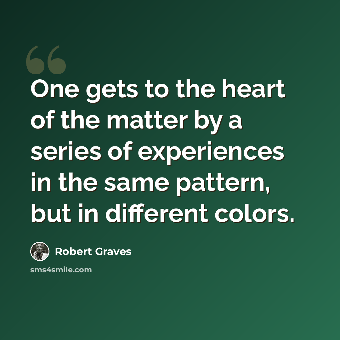 “One gets to the heart of the matter by a series of experiences in the same pattern, but in different colors.” quote by Robert Graves