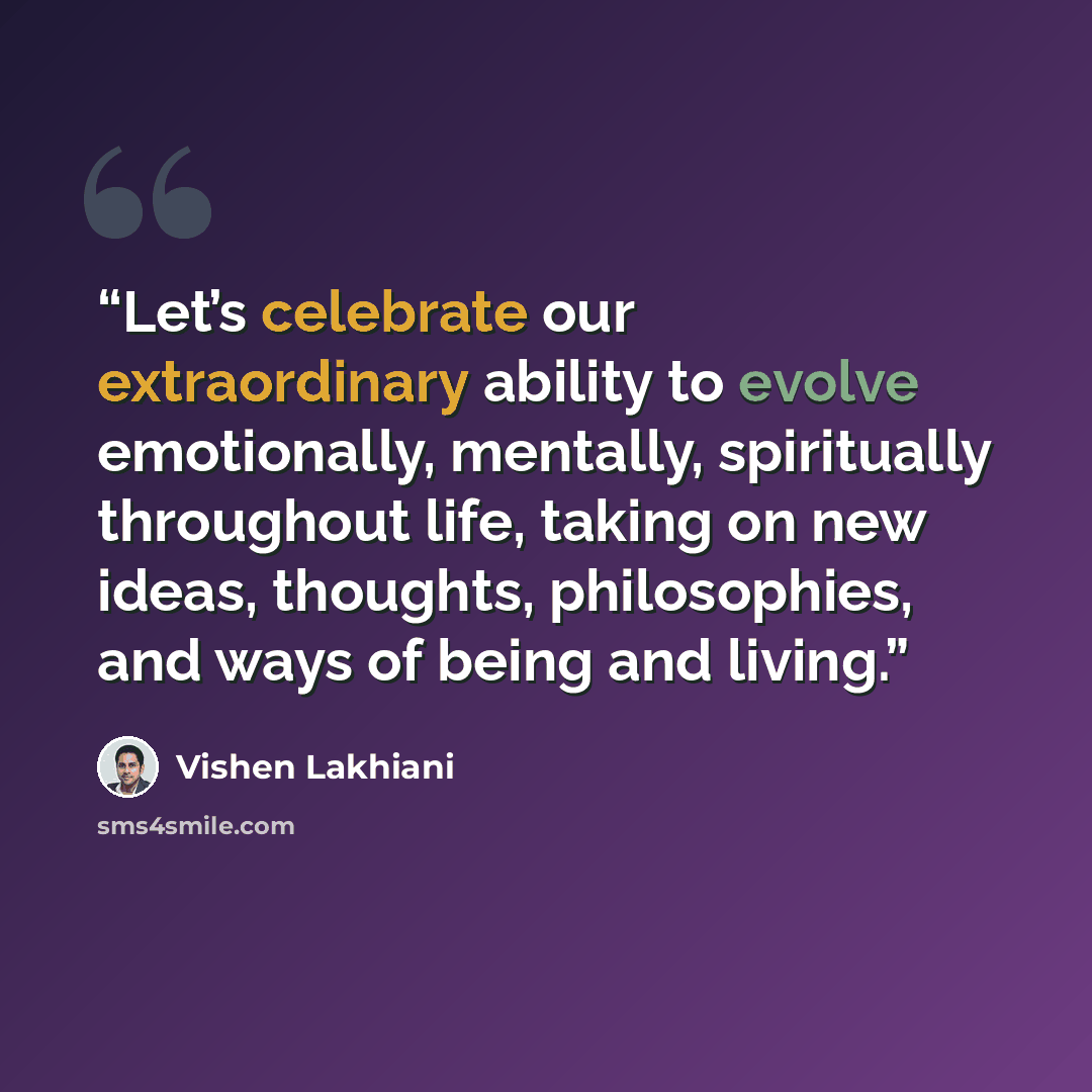 “Let’s celebrate our extraordinary ability to evolve emotionally, mentally, spiritually throughout life, taking on new ideas, thoughts, philosophies, and ways of being and living.” quote by Vishen Lakhiani
