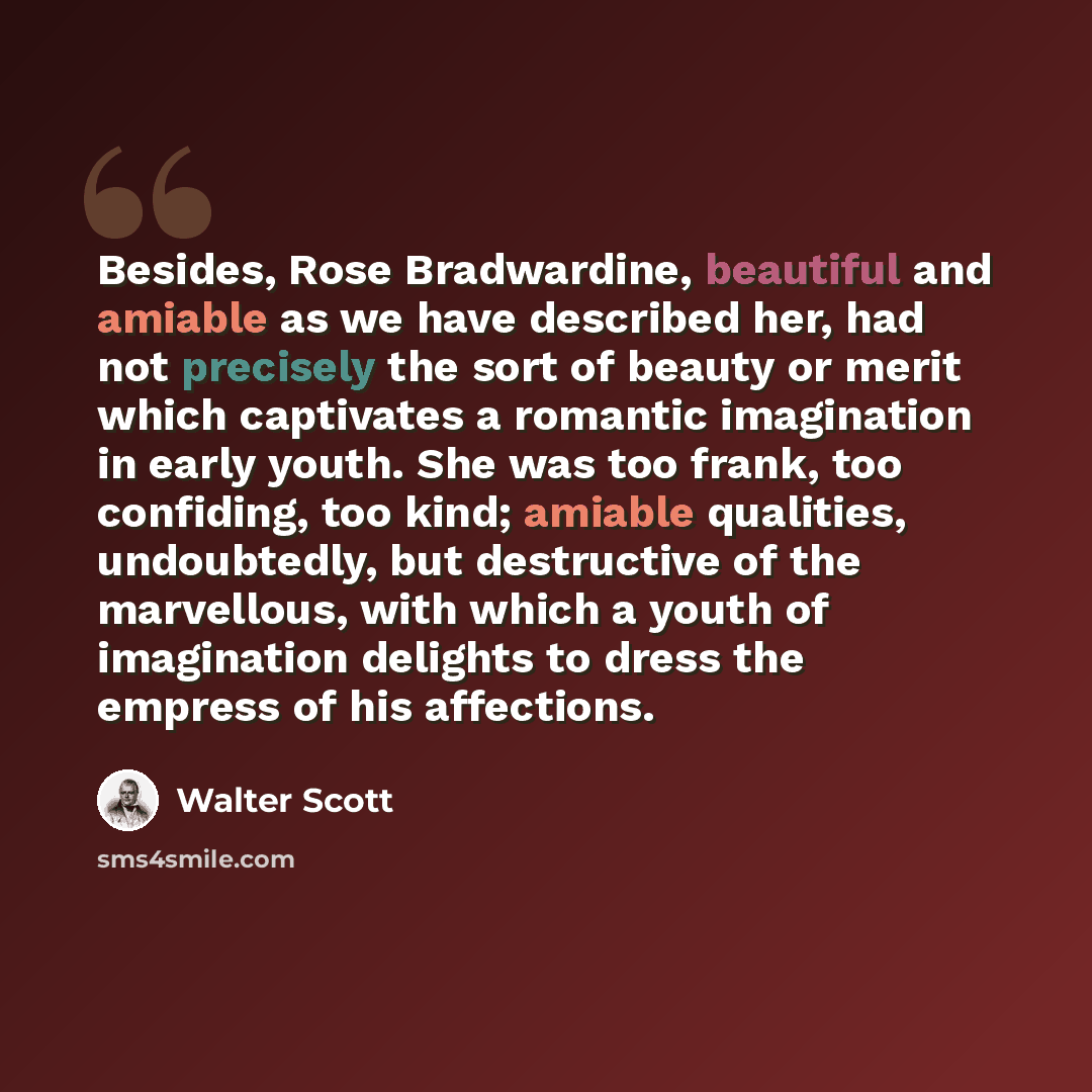 “Besides, Rose Bradwardine, beautiful and amiable as we have described her, had not precisely the sort of beauty or merit which captivates a romantic imagination in early youth. She was too frank, too confiding, too kind; amiable qualities, undoubtedly, but destructive of the marvellous, with which…” quote by Walter Scott