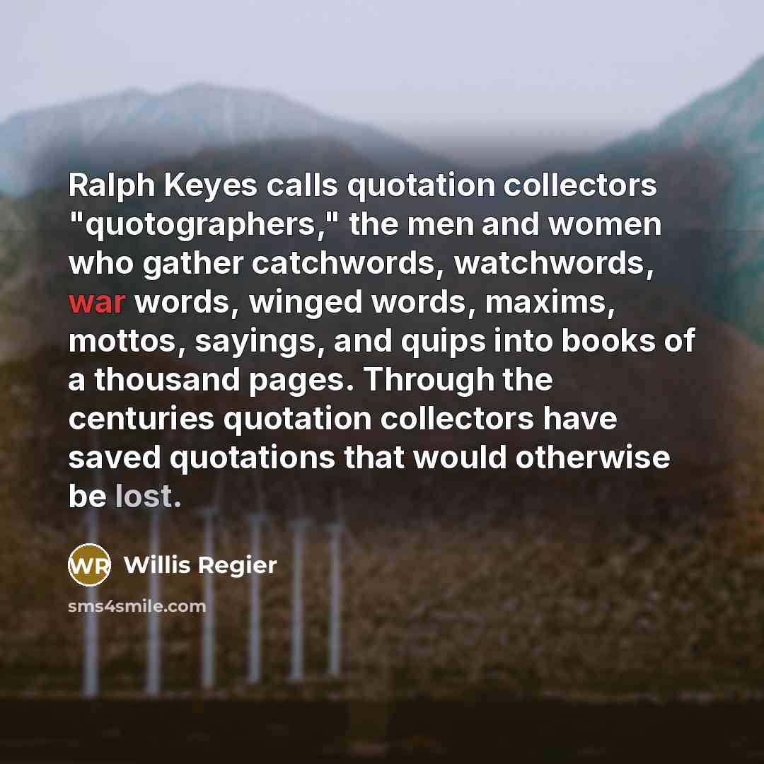 “Ralph Keyes calls quotation collectors "quotographers," the men and women who gather catchwords, watchwords, war words, winged words, maxims, mottos, sayings, and quips into books of a thousand pages. Through the centuries quotation collectors have saved quotations that would otherwise be lost.” quote by Willis Regier