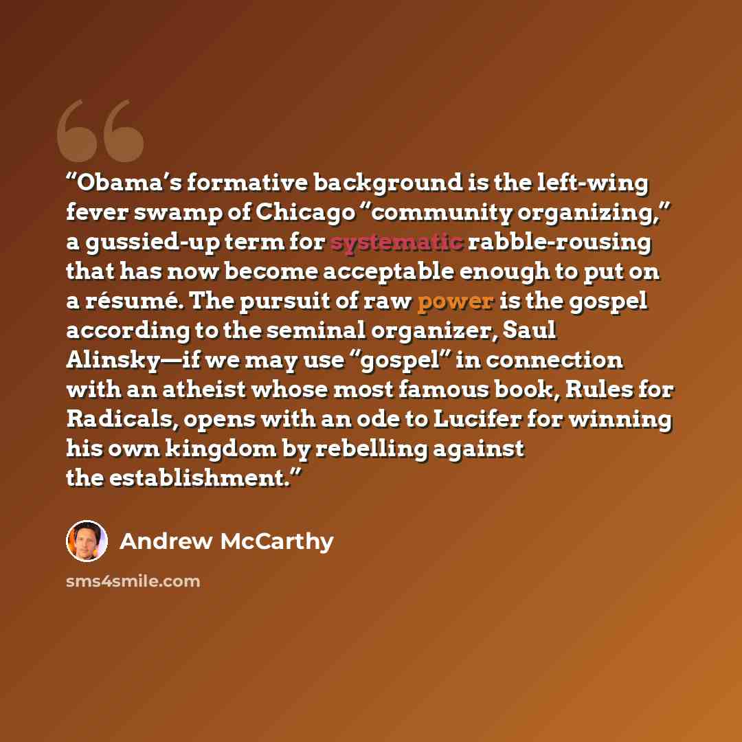 “Obama’s formative background is the left-wing fever swamp of Chicago “community organizing,” a gussied-up term for systematic rabble-rousing that has now become acceptable enough to put on a résumé. The pursuit of raw power is the gospel according to the seminal organizer, Saul Alinsky—if we may…” quote by Andrew McCarthy