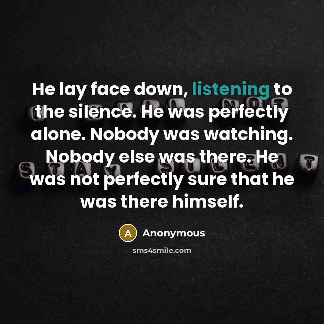 “He lay face down, listening to the silence. He was perfectly alone. Nobody was watching. Nobody else was there. He was not perfectly sure that he was there himself.” quote by Anonymous