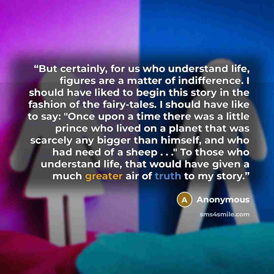 “But certainly, for us who understand life, figures are a matter of indifference. I should have liked to begin this story in the fashion of the fairy-tales. I should have like to say: "Once upon a time there was a little prince who lived on a planet that was scarcely any bigger than himself, and…” quote by Anonymous