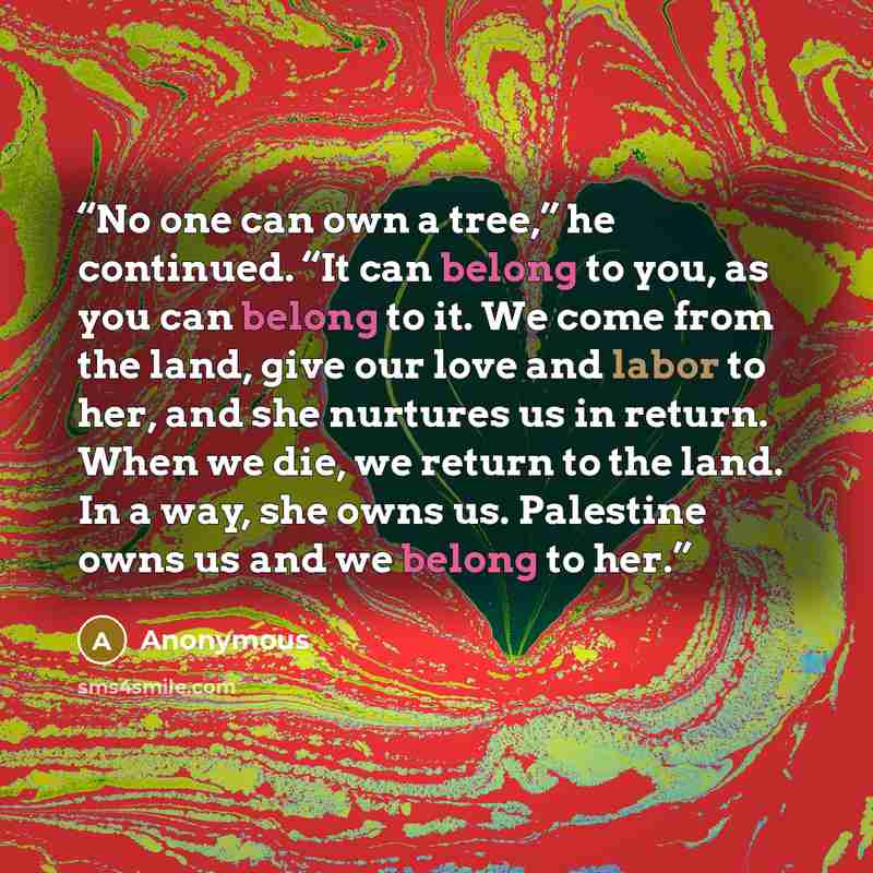 “No one can own a tree,” he continued. “It can belong to you, as you can belong to it. We come from the land, give our love and labor to her, and she nurtures us in return. When we die, we return to the land. In a way, she owns us. Palestine owns us and we belong to her.” quote by Anonymous