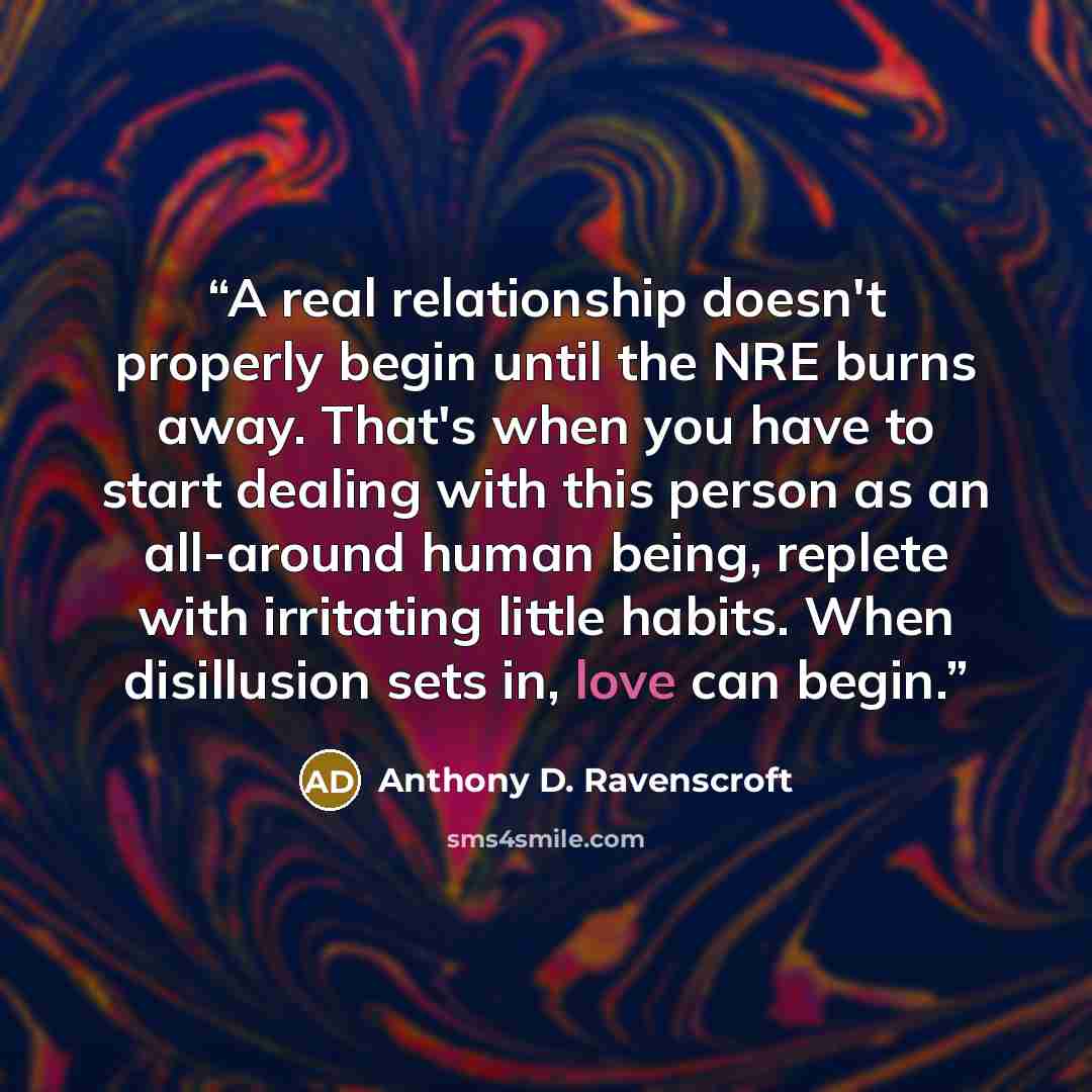 “A real relationship doesn't properly begin until the NRE burns away. That's when you have to start dealing with this person as an all-around human being, replete with irritating little habits. When disillusion sets in, love can begin.” quote by Anthony D. Ravenscroft