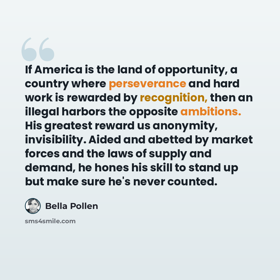 “If America is the land of opportunity, a country where perseverance and hard work is rewarded by recognition, then an illegal harbors the opposite ambitions. His greatest reward us anonymity, invisibility. Aided and abetted by market forces and the laws of supply and demand, he hones his skill to…” quote by Bella Pollen