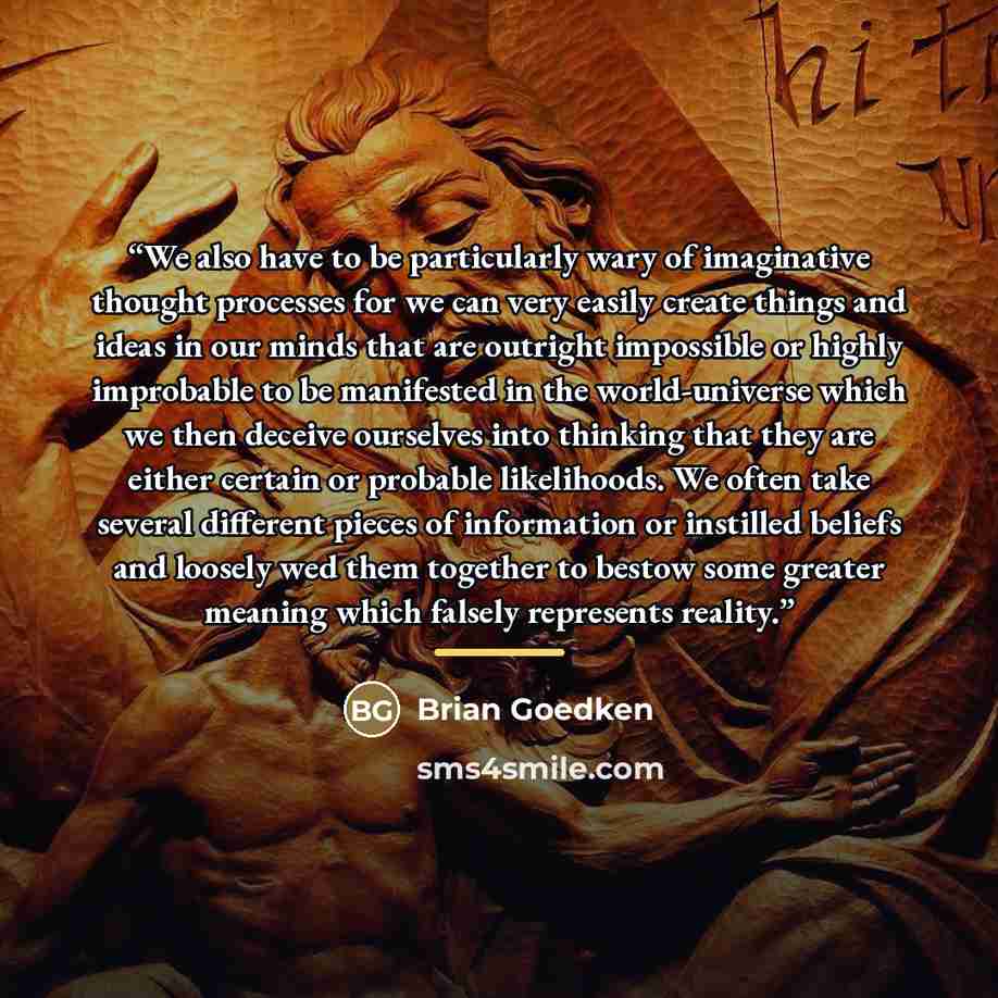 “We also have to be particularly wary of imaginative thought processes for we can very easily create things and ideas in our minds that are outright impossible or highly improbable to be manifested in the world-universe which we then deceive ourselves into thinking that they are either certain or…” quote by Brian Goedken