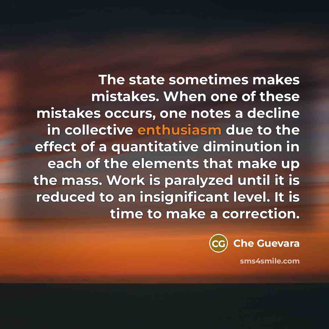 “The state sometimes makes mistakes. When one of these mistakes occurs, one notes a decline in collective enthusiasm due to the effect of a quantitative diminution in each of the elements that make up the mass. Work is paralyzed until it is reduced to an insignificant level. It is time to make a…” quote by Che Guevara