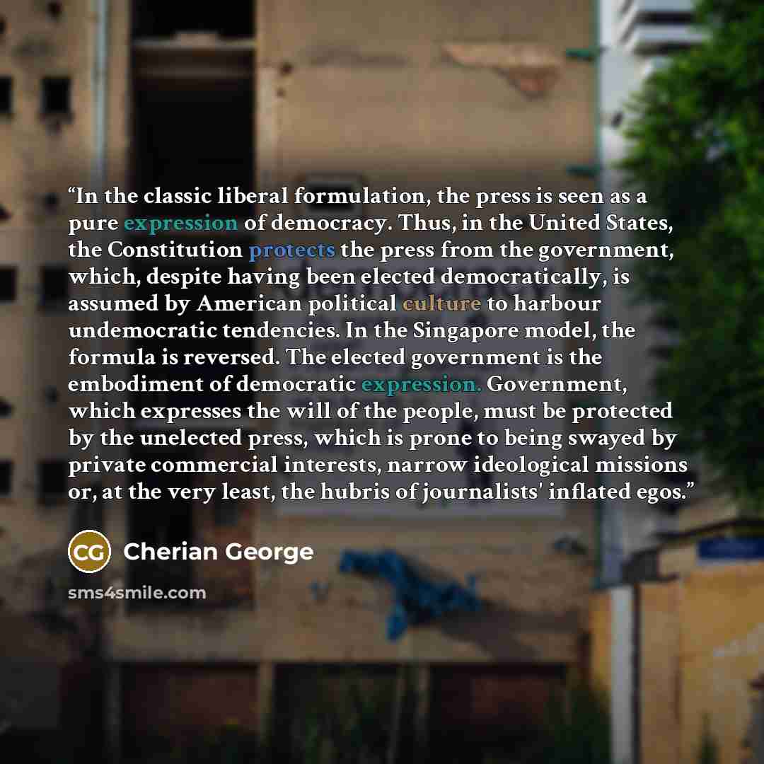 “In the classic liberal formulation, the press is seen as a pure expression of democracy. Thus, in the United States, the Constitution protects the press from the government, which, despite having been elected democratically, is assumed by American political culture to harbour undemocratic…” quote by Cherian George