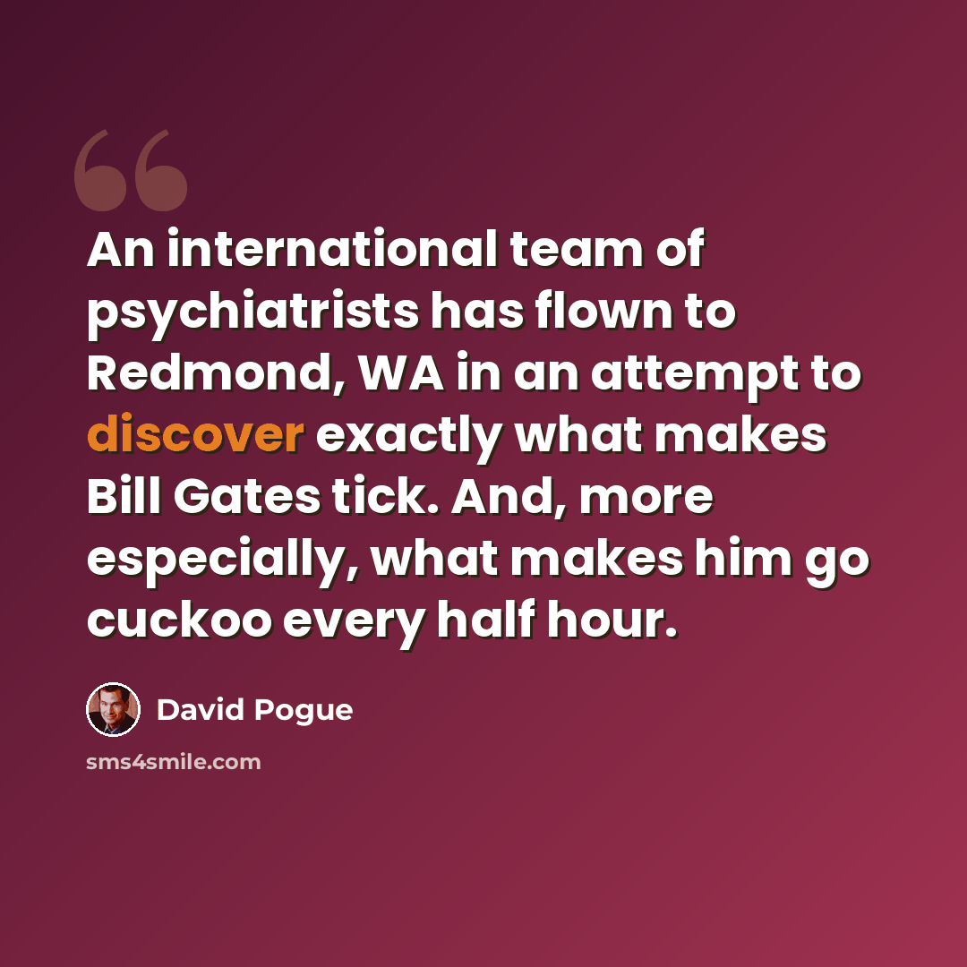“An international team of psychiatrists has flown to Redmond, WA in an attempt to discover exactly what makes Bill Gates tick. And, more especially, what makes him go cuckoo every half hour.” quote by David Pogue