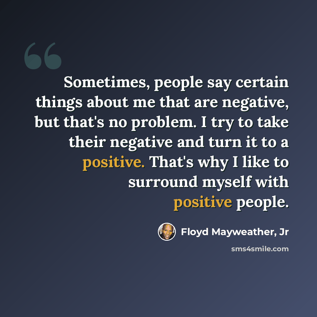 “Sometimes, people say certain things about me that are negative, but that's no problem. I try to take their negative and turn it to a positive. That's why I like to surround myself with positive people.” quote by Floyd Mayweather, Jr