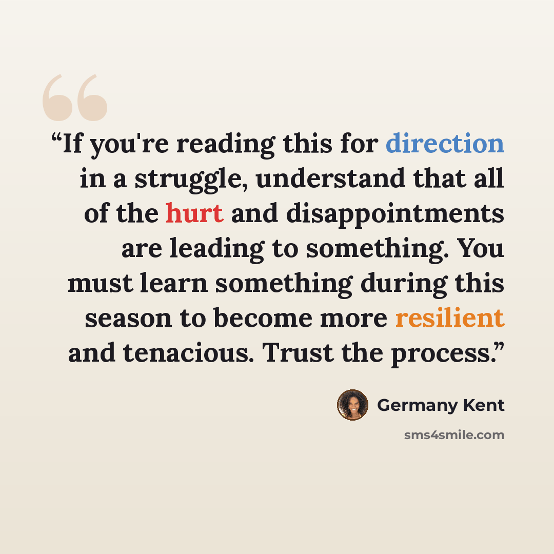 “If you're reading this for direction in a struggle, understand that all of the hurt and disappointments are leading to something. You must learn something during this season to become more resilient and tenacious. Trust the process.” quote by Germany Kent