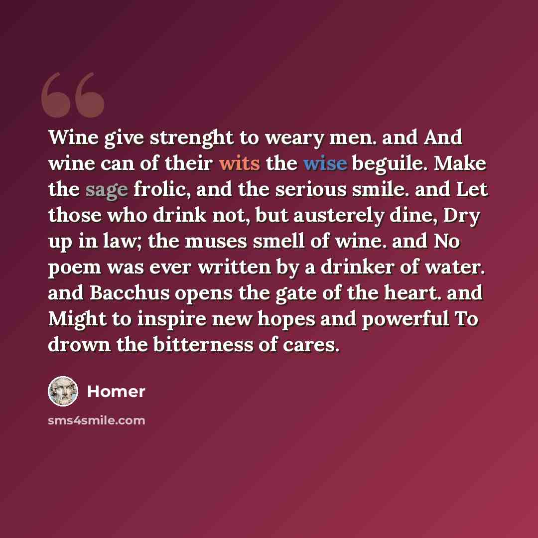 “Wine give strenght to weary men. and And wine can of their wits the wise beguile. Make the sage frolic, and the serious smile. and Let those who drink not, but austerely dine, Dry up in law; the muses smell of wine. and No poem was ever written by a drinker of water. and Bacchus opens the gate of…” quote by Homer
