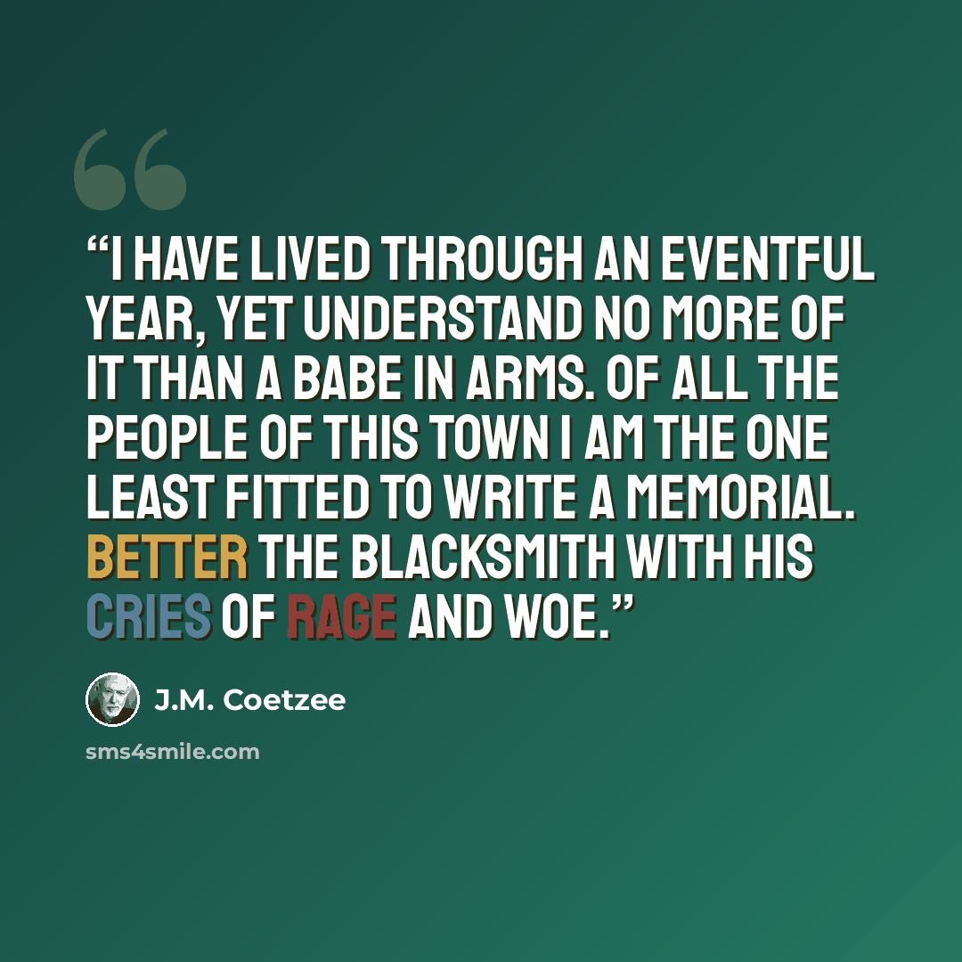 “I have lived through an eventful year, yet understand no more of it than a babe in arms. Of all the people of this town I am the one least fitted to write a memorial. Better the blacksmith with his cries of rage and woe.” quote by J.M. Coetzee