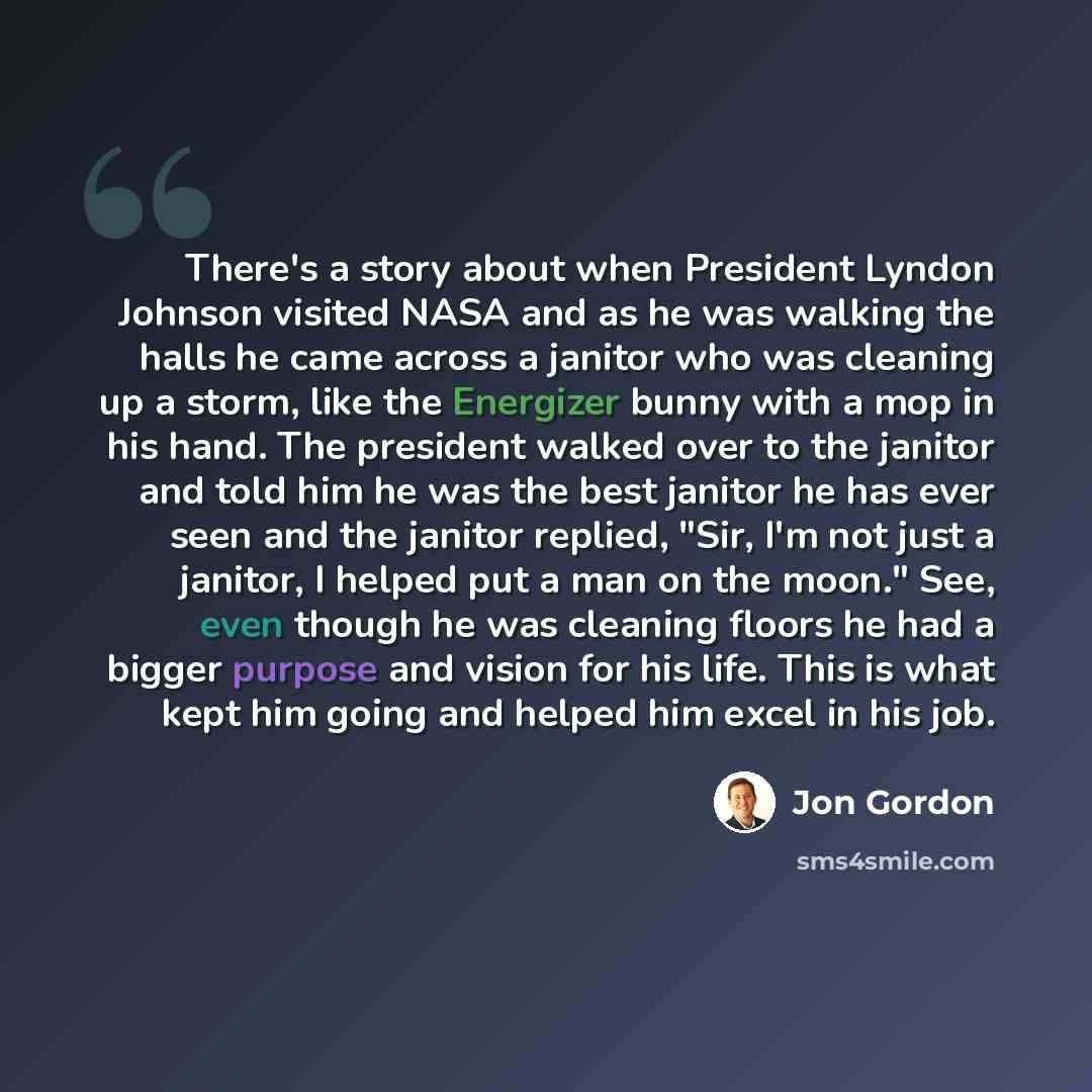 “There's a story about when President Lyndon Johnson visited NASA and as he was walking the halls he came across a janitor who was cleaning up a storm, like the Energizer bunny with a mop in his hand. The president walked over to the janitor and told him he was the best janitor he has ever seen and…” quote by Jon Gordon
