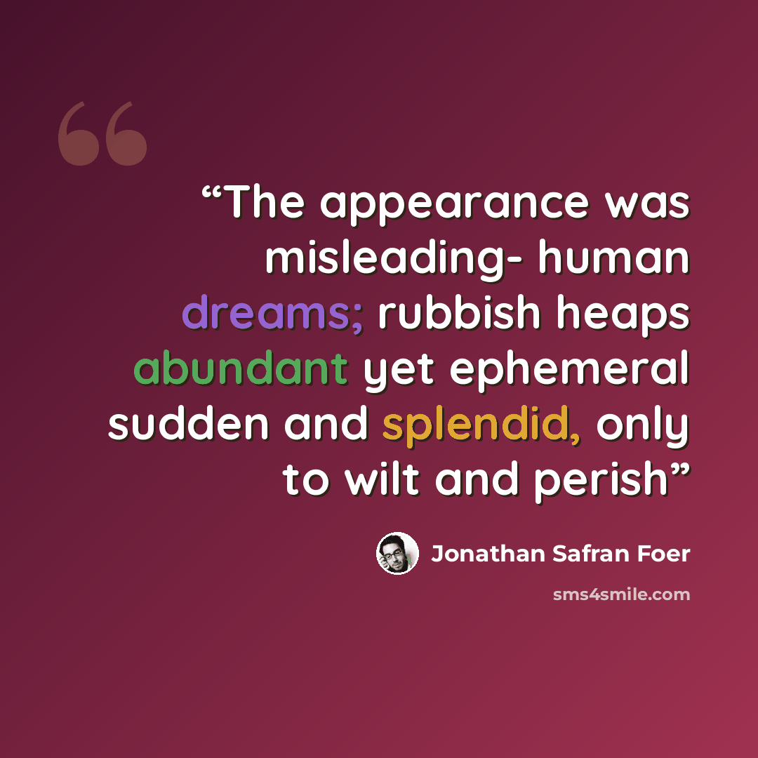 “The appearance was misleading- human dreams; rubbish heaps abundant yet ephemeral sudden and splendid, only to wilt and perish” quote by Jonathan Safran Foer