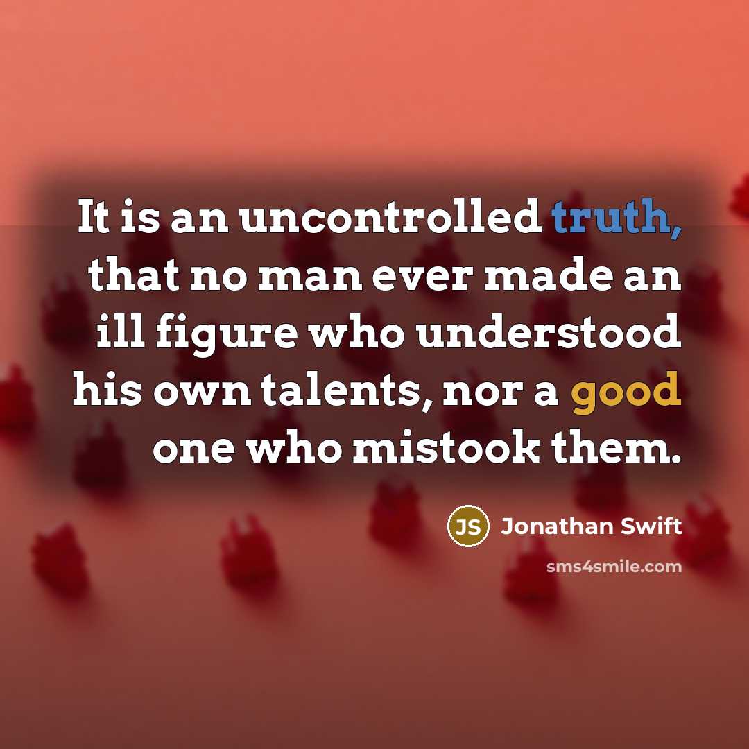 “It is an uncontrolled truth, that no man ever made an ill figure who understood his own talents, nor a good one who mistook them.” quote by Jonathan Swift