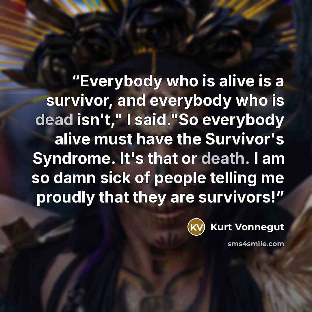 “Everybody who is alive is a survivor, and everybody who is dead isn't," I said."So everybody alive must have the Survivor's Syndrome. It's that or death. I am so damn sick of people telling me proudly that they are survivors!” quote by Kurt Vonnegut