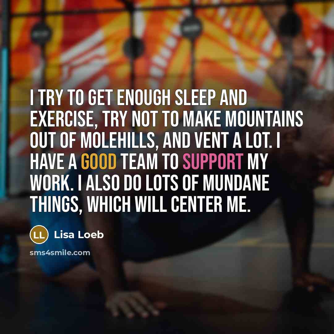 “I try to get enough sleep and exercise, try not to make mountains out of molehills, and vent a lot. I have a good team to support my work. I also do lots of mundane things, which will center me.” quote by Lisa Loeb