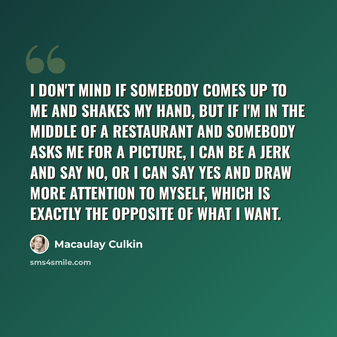 “I don't mind if somebody comes up to me and shakes my hand, but if I'm in the middle of a restaurant and somebody asks me for a picture, I can be a jerk and say no, or I can say yes and draw more attention to myself, which is exactly the opposite of what I want.” quote by Macaulay Culkin