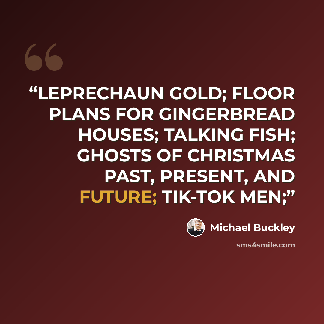 “LEPRECHAUN GOLD; FLOOR PLANS FOR GINGERBREAD HOUSES; TALKING FISH; GHOSTS OF CHRISTMAS PAST, PRESENT, AND FUTURE; TIK-TOK MEN;” quote by Michael Buckley