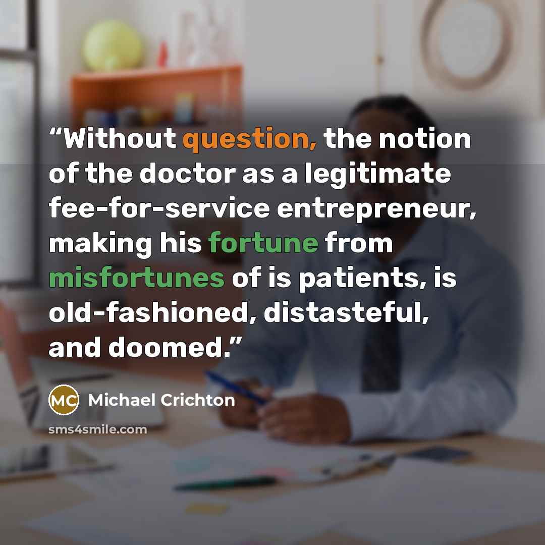 “Without question, the notion of the doctor as a legitimate fee-for-service entrepreneur, making his fortune from misfortunes of is patients, is old-fashioned, distasteful, and doomed.” quote by Michael Crichton